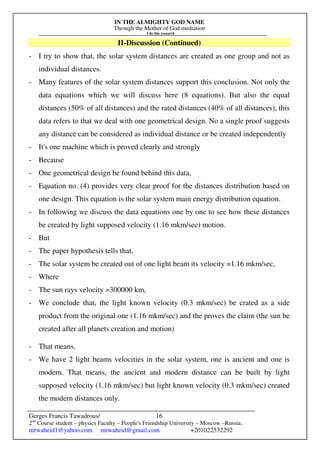 IN THE ALMIGHTY GOD NAME
Through the Mother of God mediation
I do this research
Gerges Francis Tawadrous/
2nd
Course student – physics Faculty – People's Friendship University – Moscow –Russia..
mrwaheid1@yahoo.com mrwaheid@gmail.com +201022532292
16
II-Discussion (Continued)
- I try to show that, the solar system distances are created as one group and not as
individual distances.
- Many features of the solar system distances support this conclusion. Not only the
data equations which we will discuss here (8 equations). But also the equal
distances (50% of all distances) and the rated distances (40% of all distances), this
data refers to that we deal with one geometrical design. No a single proof suggests
any distance can be considered as individual distance or be created independently
- It's one machine which is proved clearly and strongly
- Because
- One geometrical design be found behind this data,
- Equation no. (4) provides very clear proof for the distances distribution based on
one design. This equation is the solar system main energy distribution equation.
- In following we discuss the data equations one by one to see how these distances
be created by light supposed velocity (1.16 mkm/sec) motion.
- But
- The paper hypothesis tells that,
- The solar system be created out of one light beam its velocity =1.16 mkm/sec,
- Where
- The sun rays velocity =300000 km,
- We conclude that, the light known velocity (0.3 mkm/sec) be crated as a side
product from the original one (1.16 mkm/sec) and the proves the claim (the sun be
created after all planets creation and motion)
- That means,
- We have 2 light beams velocities in the solar system, one is ancient and one is
modern. That means, the ancient and modern distance can be built by light
supposed velocity (1.16 mkm/sec) but light known velocity (0.3 mkm/sec) created
the modern distances only.
 