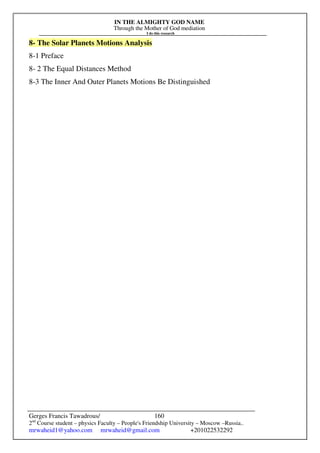 IN THE ALMIGHTY GOD NAME
Through the Mother of God mediation
I do this research
Gerges Francis Tawadrous/
2nd
Course student – physics Faculty – People's Friendship University – Moscow –Russia..
mrwaheid1@yahoo.com mrwaheid@gmail.com +201022532292
160
8- The Solar Planets Motions Analysis
8-1 Preface
8- 2 The Equal Distances Method
8-3 The Inner And Outer Planets Motions Be Distinguished
 