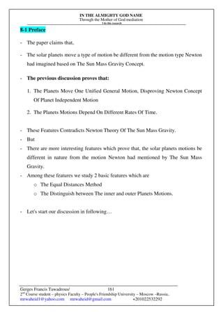 IN THE ALMIGHTY GOD NAME
Through the Mother of God mediation
I do this research
Gerges Francis Tawadrous/
2nd
Course student – physics Faculty – People's Friendship University – Moscow –Russia..
mrwaheid1@yahoo.com mrwaheid@gmail.com +201022532292
161
8-1 Preface
- The paper claims that,
- The solar planets move a type of motion be different from the motion type Newton
had imagined based on The Sun Mass Gravity Concept.
- The previous discussion proves that:
1. The Planets Move One Unified General Motion, Disproving Newton Concept
Of Planet Independent Motion
2. The Planets Motions Depend On Different Rates Of Time.
- These Features Contradicts Newton Theory Of The Sun Mass Gravity.
- But
- There are more interesting features which prove that, the solar planets motions be
different in nature from the motion Newton had mentioned by The Sun Mass
Gravity.
- Among these features we study 2 basic features which are
o The Equal Distances Method
o The Distinguish between The inner and outer Planets Motions.
- Let's start our discussion in following…
 