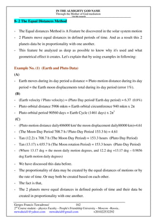 IN THE ALMIGHTY GOD NAME
Through the Mother of God mediation
I do this research
Gerges Francis Tawadrous/
2nd
Course student – physics Faculty – People's Friendship University – Moscow –Russia..
mrwaheid1@yahoo.com mrwaheid@gmail.com +201022532292
162
8- 2 The Equal Distances Method
- The Equal distances Method is A Feature be discovered in the solar system motion
- 2 Planets move equal distances in defined periods of time. And as a result this 2
planets data be in proportionality with one another.
- This feature be analyzed as deep as possible to know why it's used and what
geometrical effect it creates. Let's explain that by using examples in following:
Example No. (1) (Earth and Pluto Data)
(A)
- Earth moves during its day period a distance = Pluto motion distance during its day
period = the Earth moon displacements total during its day period (error 1%).
(B)
- (Earth velocity / Pluto velocity) = (Pluto Day period/ Earth day period) = 6.37 (0.8%)
- Pluto orbital distance 5906 mkm = Earth orbital circumference 940 mkm x 2π
- Pluto orbital period 90560 days = Earth Cycle (1461 days) x 2π3
(C)
- (Pluto motion distance daily406000 km/ the moon displacement daily88000 km)=4.61
- (The Moon Day Period 708.7 h / Pluto Day Period 153.3 h) = 4.61
- Tan (12.2) x 708.7 h (The Moon Day Period) = 153.3 hours (Pluto Day Period)
- Tan (13.17) x 655.7 h (The Moon rotation Period) = 153.3 hours (Pluto Day Period)
- (Where 13.17 deg = the moon daily motion degrees, and 12.2 deg =13.17 deg – 0.9856
deg Earth motion daily degrees)
- We have discussed this data before.
- The proportionality of data may be created by the equal distances of motions or by
the rate of time. Or may both be created based on each other.
- The fact is that,
- The 2 planets move equal distances in defined periods of time and their data be
created in proportionality with one another.
 