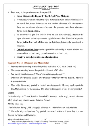 IN THE ALMIGHTY GOD NAME
Through the Mother of God mediation
I do this research
Gerges Francis Tawadrous/
2nd
Course student – physics Faculty – People's Friendship University – Moscow –Russia..
mrwaheid1@yahoo.com mrwaheid@gmail.com +201022532292
163
- Let's analyze the previous example as possible:
o Equal Distances Be Passed By Earth And Pluto Motions,
o We should pay attention for the equal distances nature, because the distances
are equal. But these distances are not random distances. On the contrary,
these are mentioned distances because the planets pass these distances
during their days periods.
o It's necessary to put this data in front of our eyes (always). Because the
equal distances aren't any random equal distances but distances be passed
during defined periods of time and by that these distances be mentioned to
be equal.
o Defined period of time means a period be defined by a planet motion. as a
planet orbital period or day period or rotation period …etc
o Shortly a period depends on a planet motion
Example No. (2) (Mercury and Mars Data)
- Mercury moves during its rotation period a distance =243 mkm (error 1%)
- Mars moves during Venus day period a distance =243 mkm
- We have 2 equal distances! Where's the data proportionality?
- (Mercury Day Period)/ (Venus Day Period) = (Mercury Orbital Period / Mercury
Rotation Period)
- That tells, Venus day period is created as a function in Mercury cycles periods.
Can Mars motion for the distance 243 mkm be the reason of this proportionality?
Notice
243 solar days = Venus Rotation Period (if 1 mkm = 1 solar day), so this distance
(243 mkm) may refer to Venus Rotation Period
On the other side
Venus moves during (365.25 days) a distance = 1106 mkm =2π x 175.94 mkm
175.94 solar days = Mercury Day period (means, 1 mkm = 1 solar day is a rate
known by Venus and Mercury).
 