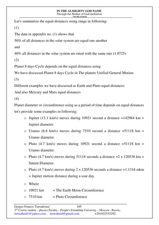 IN THE ALMIGHTY GOD NAME
Through the Mother of God mediation
I do this research
Gerges Francis Tawadrous/
2nd
Course student – physics Faculty – People's Friendship University – Moscow –Russia..
mrwaheid1@yahoo.com mrwaheid@gmail.com +201022532292
165
Let's summarize the equal distances using range in following:
(1)
The data in appendix no. (1) shows that
50% of all distances in the solar system are equal one another
and
40% all distances in the solar system are rated with the same rate (1.0725)
(2)
Planet 8 days Cycle depends on the equal distances using
We have discussed Planet 8 days Cycle in The planets Unified General Motion
(3)
Different examples we have discussed as Earth and Pluto equal distances
And also Mercury and Mars equal distances
(4)
Planet diameter or circumference using as a period of time depends on equal distances
let's provide some examples in following:
o Jupiter (13.1 km/s) moves during 10921 second a distance =142984 km =
Jupiter diameter.
o Uranus (6.8 km/s) moves during 7510 second a distance =51118 km =
Uranus diameter.
o Pluto (4.7 km/s) moves during 10921 second a distance =51118 km =
Uranus diameter.
o Pluto (4.7 km/s) moves during 51118 seconds a distance =2 x 120536 km =
Saturn Diameter.
o Pluto (4.7 km/s) moves during 2 x 120536 seconds a distance =1.1318 mkm
= Jupiter motion distance during a soar day.
o Where
o 10921 km = The Earth Moon Circumference
o 7510 km = Pluto Circumference
 