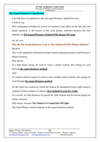 IN THE ALMIGHTY GOD NAME
Through the Mother of God mediation
I do this research
Gerges Francis Tawadrous/
2nd
Course student – physics Faculty – People's Friendship University – Moscow –Russia..
mrwaheid1@yahoo.com mrwaheid@gmail.com +201022532292
166
The Equal Distances Using Reason
- I provide here an explanation why the equal distances method be used
- I want to say,
- This explanation (whether be correct or incorrect) can't effect on the fact that (the
Equal distances is the reason of the solar planets motions) because this fact
depends on The Equal Distances Method Wide Range Of Using.
- So, let's ask
- Why Be The Equal Distances Used As The Method Of The Planets Motions?
- Because
- This is the method be used between light motion and planet motion. and between 2
planets motions.
- That means,
- If a light beam energy be used to cause a planet motion, this energy be used
through the equal distances method
- And
- If a planet motion energy be used to cause another planet motion, this energy be
used through the equal distances method
- It's the same one method by which the motion be transported from a light beam to
a planet or from a planet to a planet. One method be used for 2 jobs
- As a result, we find distances be passed by light motion and be passed (again) by
planets motions.
- That means, because The Matter Is Created Out Of Light
- The Solar Planets motions depend on the equal distances method
 