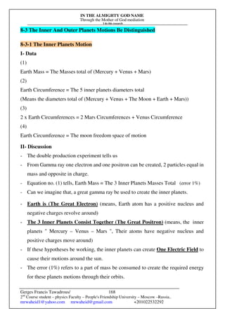 IN THE ALMIGHTY GOD NAME
Through the Mother of God mediation
I do this research
Gerges Francis Tawadrous/
2nd
Course student – physics Faculty – People's Friendship University – Moscow –Russia..
mrwaheid1@yahoo.com mrwaheid@gmail.com +201022532292
168
8-3 The Inner And Outer Planets Motions Be Distinguished
8-3-1 The Inner Planets Motion
I- Data
(1)
Earth Mass = The Masses total of (Mercury + Venus + Mars)
(2)
Earth Circumference = The 5 inner planets diameters total
(Means the diameters total of (Mercury + Venus + The Moon + Earth + Mars))
(3)
2 x Earth Circumferences = 2 Mars Circumferences + Venus Circumference
(4)
Earth Circumference = The moon freedom space of motion
II- Discussion
- The double production experiment tells us
- From Gamma ray one electron and one positron can be created, 2 particles equal in
mass and opposite in charge.
- Equation no. (1) tells, Earth Mass = The 3 Inner Planets Masses Total (error 1%)
- Can we imagine that, a great gamma ray be used to create the inner planets.
- Earth is (The Great Electron) (means, Earth atom has a positive nucleus and
negative charges revolve around)
- The 3 Inner Planets Consist Together (The Great Positron) (means, the inner
planets  Mercury – Venus – Mars , Their atoms have negative nucleus and
positive charges move around)
- If these hypotheses be working, the inner planets can create One Electric Field to
cause their motions around the sun.
- The error (1%) refers to a part of mass be consumed to create the required energy
for these planets motions through their orbits.
 