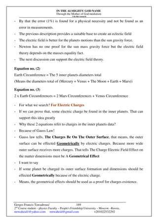 IN THE ALMIGHTY GOD NAME
Through the Mother of God mediation
I do this research
Gerges Francis Tawadrous/
2nd
Course student – physics Faculty – People's Friendship University – Moscow –Russia..
mrwaheid1@yahoo.com mrwaheid@gmail.com +201022532292
169
- By that the error (1%) is found for a physical necessity and not be found as an
error in measurements.
- The previous description provides a suitable base to create an eclectic field
- The electric field is better for the planets motions than the sun gravity force.
- Newton has no one proof for the sun mass gravity force but the electric field
theory depends on the masses equality fact.
- The next discussion can support the electric field theory.
Equation no. (2)
Earth Circumference = The 5 inner planets diameters total
(Means the diameters total of (Mercury + Venus + The Moon + Earth + Mars))
Equation no. (3)
2 x Earth Circumferences = 2 Mars Circumferences + Venus Circumference
- For what we search? For Electric Charges
- If we can prove that, some electric charge be found in the inner planets. That can
support this idea greatly
- Why these 2 equations refer to charges in the inner planets data?
- Because of Gauss Law!
- Gauss law tells, The Charges Be On The Outer Surface, that means, the outer
surface can be effected Geometrically by electric charges. Because more wide
outer surface receives more charges. That tells The Charge Electric Field Effect on
the matter dimensions must be A Geometrical Effect
- I want to say
- If some planet be charged its outer surface formation and dimensions should be
effected Geometrically because of the electric charge.
- Means, the geometrical effects should be used as a proof for charges existence.
 