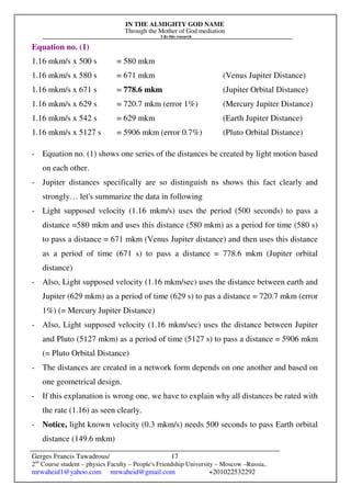 IN THE ALMIGHTY GOD NAME
Through the Mother of God mediation
I do this research
Gerges Francis Tawadrous/
2nd
Course student – physics Faculty – People's Friendship University – Moscow –Russia..
mrwaheid1@yahoo.com mrwaheid@gmail.com +201022532292
17
Equation no. (1)
1.16 mkm/s x 500 s = 580 mkm
1.16 mkm/s x 580 s = 671 mkm (Venus Jupiter Distance)
1.16 mkm/s x 671 s = 778.6 mkm (Jupiter Orbital Distance)
1.16 mkm/s x 629 s = 720.7 mkm (error 1%) (Mercury Jupiter Distance)
1.16 mkm/s x 542 s = 629 mkm (Earth Jupiter Distance)
1.16 mkm/s x 5127 s = 5906 mkm (error 0.7%) (Pluto Orbital Distance)
- Equation no. (1) shows one series of the distances be created by light motion based
on each other.
- Jupiter distances specifically are so distinguish ns shows this fact clearly and
strongly… let's summarize the data in following
- Light supposed velocity (1.16 mkm/s) uses the period (500 seconds) to pass a
distance =580 mkm and uses this distance (580 mkm) as a period for time (580 s)
to pass a distance = 671 mkm (Venus Jupiter distance) and then uses this distance
as a period of time (671 s) to pass a distance = 778.6 mkm (Jupiter orbital
distance)
- Also, Light supposed velocity (1.16 mkm/sec) uses the distance between earth and
Jupiter (629 mkm) as a period of time (629 s) to pas a distance = 720.7 mkm (error
1%) (= Mercury Jupiter Distance)
- Also, Light supposed velocity (1.16 mkm/sec) uses the distance between Jupiter
and Pluto (5127 mkm) as a period of time (5127 s) to pass a distance = 5906 mkm
(= Pluto Orbital Distance)
- The distances are created in a network form depends on one another and based on
one geometrical design.
- If this explanation is wrong one, we have to explain why all distances be rated with
the rate (1.16) as seen clearly.
- Notice, light known velocity (0.3 mkm/s) needs 500 seconds to pass Earth orbital
distance (149.6 mkm)
 