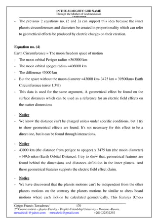 IN THE ALMIGHTY GOD NAME
Through the Mother of God mediation
I do this research
Gerges Francis Tawadrous/
2nd
Course student – physics Faculty – People's Friendship University – Moscow –Russia..
mrwaheid1@yahoo.com mrwaheid@gmail.com +201022532292
170
- The previous 2 equations no. (2 and 3) can support this idea because the inner
planets circumferences and diameters be created in proportionality which can refer
to geometrical effects be produced by electric charges on their creation.
Equation no. (4)
Earth Circumference = The moon freedom space of motion
- The moon orbital Perigee radius =363000 km
- The moon orbital apogee radius =406000 km
- The difference 43000 km
- But the space without the moon diameter =43000 km- 3475 km = 39500km= Earth
Circumference (error 1.3%)
- This data is used for the same argument, A geometrical effect be found on the
surface distances which can be used as a reference for an electric field effects on
the matter dimensions
- Notice
- We know the distance can't be charged unless under specific conditions, but I try
to show geometrical effects are found. It's not necessary for this effect to be a
direct one, but it can be found through interactions.
- Notice
- 43000 km (the distance from perigee to apogee) x 3475 km (the moon diameter)
=149.6 mkm (Earth Orbital Distance). I try to show that, geometrical features are
found behind the dimensions and distances definition in the inner planets. And
these geometrical features supports the electric field effect claim.
- Notice
- We have discovered that the planets motions can't be independent from the other
planets motions on the contrary the planets motions be similar to chess board
motions where each motion be calculated geometrically. This features (Chess
 