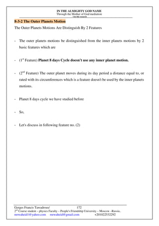 IN THE ALMIGHTY GOD NAME
Through the Mother of God mediation
I do this research
Gerges Francis Tawadrous/
2nd
Course student – physics Faculty – People's Friendship University – Moscow –Russia..
mrwaheid1@yahoo.com mrwaheid@gmail.com +201022532292
172
8-3-2 The Outer Planets Motion
The Outer Planets Motions Are Distinguish By 2 Features
- The outer planets motions be distinguished from the inner planets motions by 2
basic features which are
- (1st
Feature) Planet 8 days Cycle doesn't use any inner planet motion.
- (2nd
Feature) The outer planet moves during its day period a distance equal to, or
rated with its circumferences which is a feature doesn't be used by the inner planets
motions.
- Planet 8 days cycle we have studied before
- So,
- Let's discuss in following feature no. (2)
 