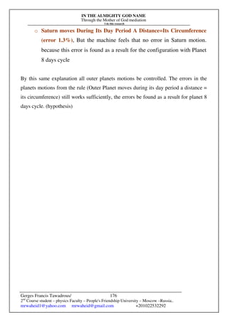 IN THE ALMIGHTY GOD NAME
Through the Mother of God mediation
I do this research
Gerges Francis Tawadrous/
2nd
Course student – physics Faculty – People's Friendship University – Moscow –Russia..
mrwaheid1@yahoo.com mrwaheid@gmail.com +201022532292
176
o Saturn moves During Its Day Period A Distance=Its Circumference
(error 1.3%), But the machine feels that no error in Saturn motion.
because this error is found as a result for the configuration with Planet
8 days cycle
By this same explanation all outer planets motions be controlled. The errors in the
planets motions from the rule (Outer Planet moves during its day period a distance =
its circumference) still works sufficiently, the errors be found as a result for planet 8
days cycle. (hypothesis)
 
