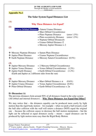 IN THE ALMIGHTY GOD NAME
Through the Mother of God mediation
I do this research
Gerges Francis Tawadrous/
2nd
Course student – physics Faculty – People's Friendship University – Moscow –Russia..
mrwaheid1@yahoo.com mrwaheid@gmail.com +201022532292
177
Appendix No.1
The Solar System Equal Distances List
(A)
Why These Distances Are Equal?
(1)
Saturn Orbital Distance = Saturn Uranus Distance
= Mars Orbital Circumference
= Pluto Neptune Distance (error 1.5%)
= Pluto eccentricity Distance (error 1.5%)
= Neptune Orbital Distance/π
= Uranus Orbital Distance /2
= Mercury Jupiter Distance x 2
(2)
 Mercury Neptune Distance = Saturn Pluto Distance
 Jupiter Pluto Distance = Uranus Neptune Circumference
 Earth Neptune Distance = Mercury Saturn Circumference (0.5%)
(3)
 Jupiter Mercury Distance = 2 Mercury Orbital Circumference
 Jupiter Venus Distance = Venus Orbital Circumference (1.5%)
 Jupiter Earth Distance = Earth Orbital Circumference (1.2%)
(Earth and Jupiter at 2 different sides from the sun)
(4)
 Jupiter Mercury Distance = Mars Orbital Distance x π (0.6%)
 Jupiter Uranus Distance = Venus Jupiter Circumference (0.8%)
 Pluto Orbital Distance = Earth Orbital Circumference x 2π
II- Discussion (A)
The previous distances form around 50% of all distances found in the solar system
(All orbital and internal distances)… Why These Distances Are Equal One Other?
We may notice that – the distances equality can be produced more easily by light
motion than the rigid body motion - for example – when we push a ball toward a wall
the ball after collision with the wall will return a distance (NOT) equal the original
one - because the collision causes to decrease the ball motion momentum – but the
light can be reflected at equal distances easily – means – equal distances can be
produced by light motion more easy than the Rigid Body Motion.
 