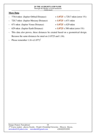 IN THE ALMIGHTY GOD NAME
Through the Mother of God mediation
I do this research
Gerges Francis Tawadrous/
2nd
Course student – physics Faculty – People's Friendship University – Moscow –Russia..
mrwaheid1@yahoo.com mrwaheid@gmail.com +201022532292
18
More Data
- 778.6 mkm (Jupiter Orbital Distance) = 1.0725 x 720.7 mkm (error 1%)
- 720.7 mkm (Jupiter Mercury Distance) = 1.0725 x 671 mkm
- 671 mkm (Jupiter Venus Distance) = 1.0725 x 629 mkm
- 629 mkm (Jupiter Earth Distance) = 1.0725 x 580 mkm (error 1%)
- This data also proves, these distances be created based on a geometrical design.
Because the same distances be rated on (1.0725 and 1.16).
- Please remember 1.16 =(1.077)2
 