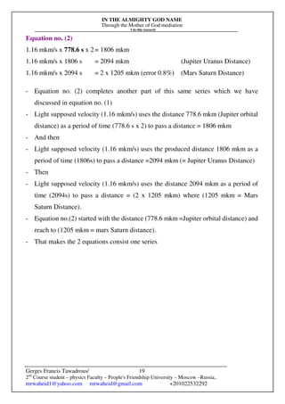 IN THE ALMIGHTY GOD NAME
Through the Mother of God mediation
I do this research
Gerges Francis Tawadrous/
2nd
Course student – physics Faculty – People's Friendship University – Moscow –Russia..
mrwaheid1@yahoo.com mrwaheid@gmail.com +201022532292
19
Equation no. (2)
1.16 mkm/s x 778.6 s x 2= 1806 mkm
1.16 mkm/s x 1806 s = 2094 mkm (Jupiter Uranus Distance)
1.16 mkm/s x 2094 s = 2 x 1205 mkm (error 0.8%) (Mars Saturn Distance)
- Equation no. (2) completes another part of this same series which we have
discussed in equation no. (1)
- Light supposed velocity (1.16 mkm/s) uses the distance 778.6 mkm (Jupiter orbital
distance) as a period of time (778.6 s x 2) to pass a distance = 1806 mkm
- And then
- Light supposed velocity (1.16 mkm/s) uses the produced distance 1806 mkm as a
period of time (1806s) to pass a distance =2094 mkm (= Jupiter Uranus Distance)
- Then
- Light supposed velocity (1.16 mkm/s) uses the distance 2094 mkm as a period of
time (2094s) to pass a distance = (2 x 1205 mkm) where (1205 mkm = Mars
Saturn Distance).
- Equation no.(2) started with the distance (778.6 mkm =Jupiter orbital distance) and
reach to (1205 mkm = mars Saturn distance).
- That makes the 2 equations consist one series
 