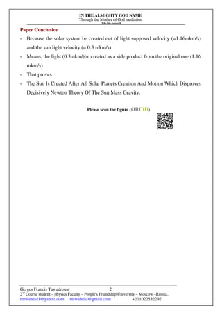 IN THE ALMIGHTY GOD NAME
Through the Mother of God mediation
I do this research
Gerges Francis Tawadrous/
2nd
Course student – physics Faculty – People's Friendship University – Moscow –Russia..
mrwaheid1@yahoo.com mrwaheid@gmail.com +201022532292
2
Paper Conclusion
- Because the solar system be created out of light supposed velocity (=1.16mkm/s)
and the sun light velocity (= 0.3 mkm/s)
- Means, the light (0.3mkm/)be created as a side product from the original one (1.16
mkm/s)
- That proves
- The Sun Is Created After All Solar Planets Creation And Motion Which Disproves
Decisively Newton Theory Of The Sun Mass Gravity.
Please scan the figure (ORCID)
 