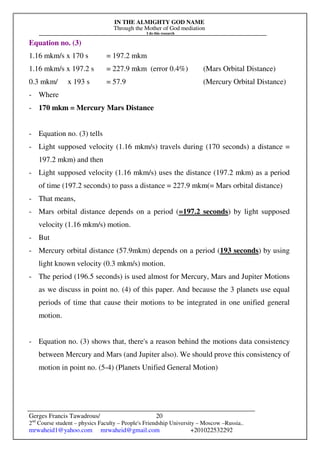 IN THE ALMIGHTY GOD NAME
Through the Mother of God mediation
I do this research
Gerges Francis Tawadrous/
2nd
Course student – physics Faculty – People's Friendship University – Moscow –Russia..
mrwaheid1@yahoo.com mrwaheid@gmail.com +201022532292
20
Equation no. (3)
1.16 mkm/s x 170 s = 197.2 mkm
1.16 mkm/s x 197.2 s = 227.9 mkm (error 0.4%) (Mars Orbital Distance)
0.3 mkm/ x 193 s = 57.9 (Mercury Orbital Distance)
- Where
- 170 mkm = Mercury Mars Distance
- Equation no. (3) tells
- Light supposed velocity (1.16 mkm/s) travels during (170 seconds) a distance =
197.2 mkm) and then
- Light supposed velocity (1.16 mkm/s) uses the distance (197.2 mkm) as a period
of time (197.2 seconds) to pass a distance = 227.9 mkm(= Mars orbital distance)
- That means,
- Mars orbital distance depends on a period (=197.2 seconds) by light supposed
velocity (1.16 mkm/s) motion.
- But
- Mercury orbital distance (57.9mkm) depends on a period (193 seconds) by using
light known velocity (0.3 mkm/s) motion.
- The period (196.5 seconds) is used almost for Mercury, Mars and Jupiter Motions
as we discuss in point no. (4) of this paper. And because the 3 planets use equal
periods of time that cause their motions to be integrated in one unified general
motion.
- Equation no. (3) shows that, there's a reason behind the motions data consistency
between Mercury and Mars (and Jupiter also). We should prove this consistency of
motion in point no. (5-4) (Planets Unified General Motion)
 
