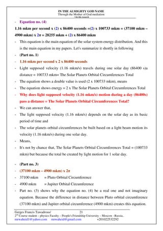 IN THE ALMIGHTY GOD NAME
Through the Mother of God mediation
I do this research
Gerges Francis Tawadrous/
2nd
Course student – physics Faculty – People's Friendship University – Moscow –Russia..
mrwaheid1@yahoo.com mrwaheid@gmail.com +201022532292
21
- Equation no. (4)
1.16 mkm per second x (2) x 86400 seconds =(2) x 100733 mkm = (37100 mkm –
4900 mkm) x 2π = 28255 mkm + (2) x 86400 mkm
- This equation is the main equation of the solar system energy distribution. And this
is the main equation in my papers. Let's summarize it shortly in following
- (Part no. 1)
- 1.16 mkm per second x 2 x 86400 seconds
- Light supposed velocity (1.16 mkm/s) travels during one solar day (86400 s)a
distance = 100733 mkm= The Solar Planets Orbital Circumferences Total
- The equation shows a double value is used (2 x 100733 mkm), means
- The equation shows energy = 2 x The Solar Planets Orbital Circumferences Total
- Why does light supposed velocity (1.16 mkm/s) motion during a day (86400s)
pass a distance = The Solar Planets Orbital Circumferences Total?
- We can answer that,
- The light supposed velocity (1.16 mkm/s) depends on the solar day as its basic
period of time and
- The solar planets orbital circumferences be built based on a light beam motion its
velocity (1.16 mkm/s) during one solar day.
- Means,
- It's not by chance that, The Solar Planets Orbital Circumferences Total = (100733
mkm) but because the total be created by light motion for 1 solar day.
- (Part no. 3)
- (37100 mkm – 4900 mkm) x 2π
- 37100 mkm = Pluto Orbital Circumference
- 4900 mkm = Jupiter Orbital Circumference
- Part no. (3) shows why the equation no. (4) be a real one and not imaginary
equation. Because the difference in distance between Pluto orbital circumference
(37100 mkm) and Jupiter orbital circumference (4900 mkm) creates this equation.
 