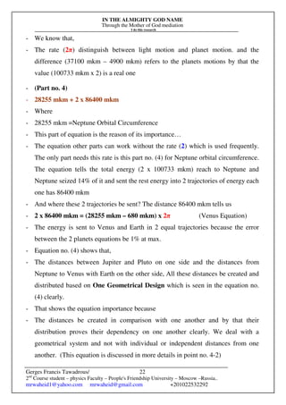 IN THE ALMIGHTY GOD NAME
Through the Mother of God mediation
I do this research
Gerges Francis Tawadrous/
2nd
Course student – physics Faculty – People's Friendship University – Moscow –Russia..
mrwaheid1@yahoo.com mrwaheid@gmail.com +201022532292
22
- We know that,
- The rate (2π) distinguish between light motion and planet motion. and the
difference (37100 mkm – 4900 mkm) refers to the planets motions by that the
value (100733 mkm x 2) is a real one
- (Part no. 4)
- 28255 mkm + 2 x 86400 mkm
- Where
- 28255 mkm =Neptune Orbital Circumference
- This part of equation is the reason of its importance…
- The equation other parts can work without the rate (2) which is used frequently.
The only part needs this rate is this part no. (4) for Neptune orbital circumference.
The equation tells the total energy (2 x 100733 mkm) reach to Neptune and
Neptune seized 14% of it and sent the rest energy into 2 trajectories of energy each
one has 86400 mkm
- And where these 2 trajectories be sent? The distance 86400 mkm tells us
- 2 x 86400 mkm = (28255 mkm – 680 mkm) x 2π (Venus Equation)
- The energy is sent to Venus and Earth in 2 equal trajectories because the error
between the 2 planets equations be 1% at max.
- Equation no. (4) shows that,
- The distances between Jupiter and Pluto on one side and the distances from
Neptune to Venus with Earth on the other side, All these distances be created and
distributed based on One Geometrical Design which is seen in the equation no.
(4) clearly.
- That shows the equation importance because
- The distances be created in comparison with one another and by that their
distribution proves their dependency on one another clearly. We deal with a
geometrical system and not with individual or independent distances from one
another. (This equation is discussed in more details in point no. 4-2)
 