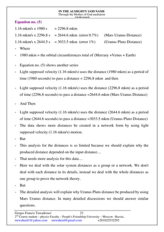 IN THE ALMIGHTY GOD NAME
Through the Mother of God mediation
I do this research
Gerges Francis Tawadrous/
2nd
Course student – physics Faculty – People's Friendship University – Moscow –Russia..
mrwaheid1@yahoo.com mrwaheid@gmail.com +201022532292
23
Equation no. (5)
1.16 mkm/s x 1980 s = 2296.8 mkm
1.16 mkm/s x 2296.8 s = 2644.6 mkm (error 0.7%) (Mars Uranus Distance)
1.16 mkm/s x 2644.5 s = 3033.5 mkm (error 1%) (Uranus Pluto Distance)
- Where
- 1980 mkm = the orbital circumferences total of (Mercury +Venus + Earth)
- Equation no. (5) shows another series
- Light supposed velocity (1.16 mkm/s) uses the distance (1980 mkm) as a period of
time (1980 seconds) to pass a distance = 2296.8 mkm and then
- Light supposed velocity (1.16 mkm/s) uses the distance (2296.8 mkm) as a period
of time (2296.8 seconds) to pass a distance =2644.6 mkm (Mars Uranus Distance)
- And Then
- Light supposed velocity (1.16 mkm/s) uses the distance (2644.6 mkm) as a period
of time (2644.6 seconds) to pass a distance =3033.5 mkm (Uranus Pluto Distance)
- The data shows more distances be created in a network form by using light
supposed velocity (1.16 mkm/s) motion.
- But
- This analysis for the distances is so limited because we should explain why the
produced distance depended on the input distance…
- That needs more analysis for this data…
- Here we deal with the solar system distances as a group or a network. We don't
deal with each distance in its details, instead we deal with the whole distances as
one group to prove the network theory.
- But
- The detailed analysis will explain why Uranus Pluto distance be produced by using
Mars Uranus distance. In many detailed discussions we should answer similar
questions.
 