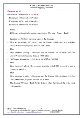IN THE ALMIGHTY GOD NAME
Through the Mother of God mediation
I do this research
Gerges Francis Tawadrous/
2nd
Course student – physics Faculty – People's Friendship University – Moscow –Russia..
mrwaheid1@yahoo.com mrwaheid@gmail.com +201022532292
24
Equation no. (6)
0.3 mkm/s x 1980 seconds = 594 mkm
1.16 mkm/s x 594 seconds = 689 mkm
1.16 mkm/s x 687 seconds = 800 mkm
1.16 mkm/s x 800 seconds = 929 mkm
- Where
- 1980 mkm = the orbital circumferences total of (Mercury + Venus + Earth)
- Equation no. (7) shows one more series of the distances
- Light known velocity (0.3 mkm/s) uses the distance (1980 mkm) as a period of
time (1980 seconds) to pass a distance = 594 mkm
- Then
- Light supposed velocity (1.16 mkm/s) uses the distance (594 mkm) as a period of
time (594 seconds) to pass a distance = 689 mkm
- (687 days = Mars orbital period where (689/687) = (361/360)
- Then
- Light supposed velocity (1.16 mkm/s) uses the period (687 seconds) to pass a
distance = 800 mkm
- Then
- Light supposed velocity (1.16 mkm/s) uses the distance (800 mkm) as a period of
time (800 seconds) to pass a distance = 929 mkm
- The distance 929 mkm = Earth Jupiter distance when the 2 planets be on the sun 2
different sides.
 