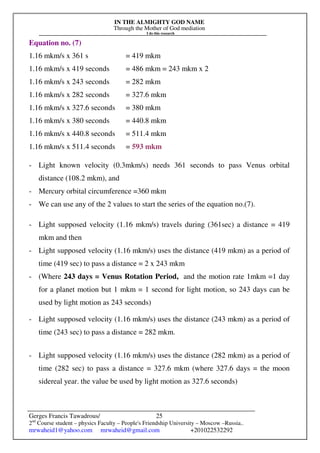 IN THE ALMIGHTY GOD NAME
Through the Mother of God mediation
I do this research
Gerges Francis Tawadrous/
2nd
Course student – physics Faculty – People's Friendship University – Moscow –Russia..
mrwaheid1@yahoo.com mrwaheid@gmail.com +201022532292
25
Equation no. (7)
1.16 mkm/s x 361 s = 419 mkm
1.16 mkm/s x 419 seconds = 486 mkm = 243 mkm x 2
1.16 mkm/s x 243 seconds = 282 mkm
1.16 mkm/s x 282 seconds = 327.6 mkm
1.16 mkm/s x 327.6 seconds = 380 mkm
1.16 mkm/s x 380 seconds = 440.8 mkm
1.16 mkm/s x 440.8 seconds = 511.4 mkm
1.16 mkm/s x 511.4 seconds = 593 mkm
- Light known velocity (0.3mkm/s) needs 361 seconds to pass Venus orbital
distance (108.2 mkm), and
- Mercury orbital circumference =360 mkm
- We can use any of the 2 values to start the series of the equation no.(7).
- Light supposed velocity (1.16 mkm/s) travels during (361sec) a distance = 419
mkm and then
- Light supposed velocity (1.16 mkm/s) uses the distance (419 mkm) as a period of
time (419 sec) to pass a distance = 2 x 243 mkm
- (Where 243 days = Venus Rotation Period, and the motion rate 1mkm =1 day
for a planet motion but 1 mkm = 1 second for light motion, so 243 days can be
used by light motion as 243 seconds)
- Light supposed velocity (1.16 mkm/s) uses the distance (243 mkm) as a period of
time (243 sec) to pass a distance = 282 mkm.
- Light supposed velocity (1.16 mkm/s) uses the distance (282 mkm) as a period of
time (282 sec) to pass a distance = 327.6 mkm (where 327.6 days = the moon
sidereal year. the value be used by light motion as 327.6 seconds)
 