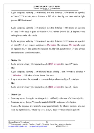 IN THE ALMIGHTY GOD NAME
Through the Mother of God mediation
I do this research
Gerges Francis Tawadrous/
2nd
Course student – physics Faculty – People's Friendship University – Moscow –Russia..
mrwaheid1@yahoo.com mrwaheid@gmail.com +201022532292
26
- Light supposed velocity (1.16 mkm/s) uses the distance (327.6 mkm) as a period
of time (327.6 sec) to pass a distance = 380 mkm. And by one more motion light
passes 440.8 mkm and
- Light supposed velocity (1.16 mkm/s) uses the distance (440.8 mkm) as a period
of time (440.8 sec) to pass a distance = 511.3 mkm. (where 511.1 degrees = the
solar planets axial tilts total)
- Light supposed velocity (1.16 mkm/s) uses the distance (511.3 mkm) as a period
of time (511.3 sec) to pass a distance = 593 mkm. (the distance 594 mkm be used
in equation no. 6) that connects equation no. (6) with equation no. (7) and creates
from them one continuous series.
- Notice (1)
- Light known velocity (0.3 mkm/s) needs (1397 seconds) to pass 419 mkm
- But
- Light supposed velocity (1.16 mkm/s) travels during (1205 seconds) a distance =
1397 mkm (1205 mkm = Mars Saturn Distance)
- I try to show that, the network is connected depends on the light 2 velocities
- But
- Light known velocity (0.3 mkm/s) needs (1205 seconds) to pass 361 mkm
- Notice (2)
- Mercury moves during its rotation period (1407.6 h) a distance =243 mkm (-1%)
- Mercury moves during Venus day period (2802 h) a distance =243 mkm
- Means, the distance 243 mkm be used geometrically by planets motions also not
only by light motions. where we see it as (243 days = Venus rotation period)
 