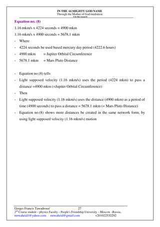 IN THE ALMIGHTY GOD NAME
Through the Mother of God mediation
I do this research
Gerges Francis Tawadrous/
2nd
Course student – physics Faculty – People's Friendship University – Moscow –Russia..
mrwaheid1@yahoo.com mrwaheid@gmail.com +201022532292
27
Equation no. (8)
1.16 mkm/s x 4224 seconds = 4900 mkm
1.16 mkm/s x 4900 seconds = 5678.1 mkm
- Where
- 4224 seconds be used based mercury day period (4222.6 hours)
- 4900 mkm = Jupiter Orbital Circumference
- 5678.1 mkm = Mars Pluto Distance
- Equation no.(8) tells
- Light supposed velocity (1.16 mkm/s) uses the period (4224 mkm) to pass a
distance =4900 mkm (=Jupiter Orbital Circumference)
- Then
- Light supposed velocity (1.16 mkm/s) uses the distance (4900 mkm) as a period of
time (4900 seconds) to pass a distance = 5678.1 mkm (= Mars Pluto Distance)
- Equation no.(8) shows more distances be created in the same network form, by
using light supposed velocity (1.16 mkm/s) motion
 