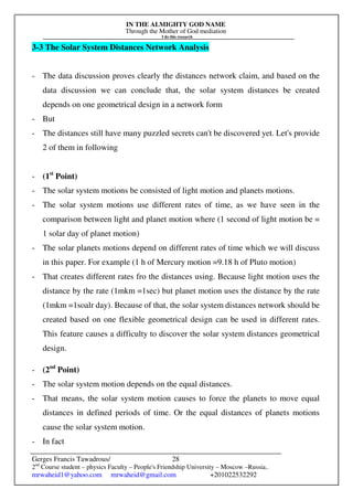 IN THE ALMIGHTY GOD NAME
Through the Mother of God mediation
I do this research
Gerges Francis Tawadrous/
2nd
Course student – physics Faculty – People's Friendship University – Moscow –Russia..
mrwaheid1@yahoo.com mrwaheid@gmail.com +201022532292
28
3-3 The Solar System Distances Network Analysis
- The data discussion proves clearly the distances network claim, and based on the
data discussion we can conclude that, the solar system distances be created
depends on one geometrical design in a network form
- But
- The distances still have many puzzled secrets can't be discovered yet. Let's provide
2 of them in following
- (1st
Point)
- The solar system motions be consisted of light motion and planets motions.
- The solar system motions use different rates of time, as we have seen in the
comparison between light and planet motion where (1 second of light motion be =
1 solar day of planet motion)
- The solar planets motions depend on different rates of time which we will discuss
in this paper. For example (1 h of Mercury motion =9.18 h of Pluto motion)
- That creates different rates fro the distances using. Because light motion uses the
distance by the rate (1mkm =1sec) but planet motion uses the distance by the rate
(1mkm =1soalr day). Because of that, the solar system distances network should be
created based on one flexible geometrical design can be used in different rates.
This feature causes a difficulty to discover the solar system distances geometrical
design.
- (2nd
Point)
- The solar system motion depends on the equal distances.
- That means, the solar system motion causes to force the planets to move equal
distances in defined periods of time. Or the equal distances of planets motions
cause the solar system motion.
- In fact
 