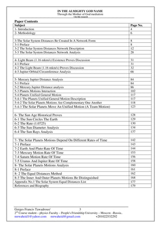IN THE ALMIGHTY GOD NAME
Through the Mother of God mediation
I do this research
Gerges Francis Tawadrous/
2nd
Course student – physics Faculty – People's Friendship University – Moscow –Russia..
mrwaheid1@yahoo.com mrwaheid@gmail.com +201022532292
3
Paper Contents
Subject Page No.
1- Introduction 4
2- Methodology 6
3-The Solar System Distances Be Created In A Network Form 8
3-1 Preface 8
3-2 The Solar System Distances Network Description 12
3-3 The Solar System Distances Network Analysis 28
4- Light Beam (1.16 mkm/s) Existence Proves Discussion 31
4-1 Preface 31
4-2 The Light Beam (1.16 mkm/s) Proves Discussion 32
4-3 Jupiter Orbital Circumference Analysis 66
5- Mercury Jupiter Distance Analysis 84
5-1 Preface 84
5-2 Mercury Jupiter Distance analysis 86
5-3 Planets Motions Interaction 102
5-4 Planets Unified General Motion 117
5-4-1 The Planets Unified General Motion Description 117
5-4-2 The Solar Planets Motions Are Complementary One Another 118
5-4-3 The Solar Planets Move An Unified Motion (A Team Motion) 123
6- The Sun Age Historical Proves 128
6-1 The Sun Circles The Earth 129
6-2 The Rate (1.0725) 130
6-3 The Sun Diameter Analysis 134
6-4 The Sun Rays Analysis 137
7- The Solar Planets Motions Depend On Different Rates of Time 142
7-1 Preface 143
7-2 Earth And Pluto Rate Of Time 144
7-3 Mercury Motion Rate Of Time 153
7-4 Saturn Motion Rate Of Time 156
7-5 Uranus And Jupiter Rate Of Time 158
8- The Solar Planets Motions Analysis 160
8-1 Preface 161
8- 2 The Equal Distances Method 162
8-3 The Inner And Outer Planets Motions Be Distinguished 168
Appendix No.1 The Solar System Equal Distances List 177
References and Biography 179
 