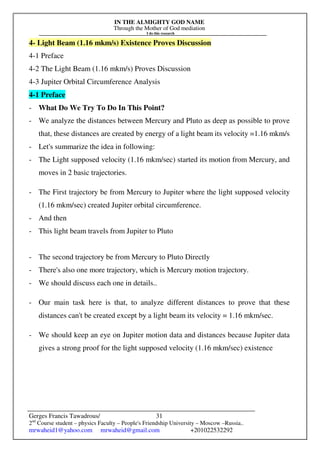 IN THE ALMIGHTY GOD NAME
Through the Mother of God mediation
I do this research
Gerges Francis Tawadrous/
2nd
Course student – physics Faculty – People's Friendship University – Moscow –Russia..
mrwaheid1@yahoo.com mrwaheid@gmail.com +201022532292
31
4- Light Beam (1.16 mkm/s) Existence Proves Discussion
4-1 Preface
4-2 The Light Beam (1.16 mkm/s) Proves Discussion
4-3 Jupiter Orbital Circumference Analysis
4-1 Preface
- What Do We Try To Do In This Point?
- We analyze the distances between Mercury and Pluto as deep as possible to prove
that, these distances are created by energy of a light beam its velocity =1.16 mkm/s
- Let's summarize the idea in following:
- The Light supposed velocity (1.16 mkm/sec) started its motion from Mercury, and
moves in 2 basic trajectories.
- The First trajectory be from Mercury to Jupiter where the light supposed velocity
(1.16 mkm/sec) created Jupiter orbital circumference.
- And then
- This light beam travels from Jupiter to Pluto
- The second trajectory be from Mercury to Pluto Directly
- There's also one more trajectory, which is Mercury motion trajectory.
- We should discuss each one in details..
- Our main task here is that, to analyze different distances to prove that these
distances can't be created except by a light beam its velocity = 1.16 mkm/sec.
- We should keep an eye on Jupiter motion data and distances because Jupiter data
gives a strong proof for the light supposed velocity (1.16 mkm/sec) existence
 
