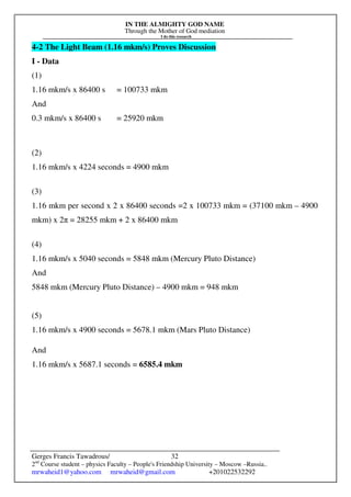IN THE ALMIGHTY GOD NAME
Through the Mother of God mediation
I do this research
Gerges Francis Tawadrous/
2nd
Course student – physics Faculty – People's Friendship University – Moscow –Russia..
mrwaheid1@yahoo.com mrwaheid@gmail.com +201022532292
32
4-2 The Light Beam (1.16 mkm/s) Proves Discussion
I - Data
(1)
1.16 mkm/s x 86400 s = 100733 mkm
And
0.3 mkm/s x 86400 s = 25920 mkm
(2)
1.16 mkm/s x 4224 seconds = 4900 mkm
(3)
1.16 mkm per second x 2 x 86400 seconds =2 x 100733 mkm = (37100 mkm – 4900
mkm) x 2π = 28255 mkm + 2 x 86400 mkm
(4)
1.16 mkm/s x 5040 seconds = 5848 mkm (Mercury Pluto Distance)
And
5848 mkm (Mercury Pluto Distance) – 4900 mkm = 948 mkm
(5)
1.16 mkm/s x 4900 seconds = 5678.1 mkm (Mars Pluto Distance)
And
1.16 mkm/s x 5687.1 seconds = 6585.4 mkm
 