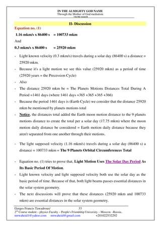 IN THE ALMIGHTY GOD NAME
Through the Mother of God mediation
I do this research
Gerges Francis Tawadrous/
2nd
Course student – physics Faculty – People's Friendship University – Moscow –Russia..
mrwaheid1@yahoo.com mrwaheid@gmail.com +201022532292
33
II- Discussion
Equation no. (1)
1.16 mkm/s x 86400 s = 100733 mkm
And
0.3 mkm/s x 86400 s = 25920 mkm
- Light known velocity (0.3 mkm/s) travels during a solar day (86400 s) a distance =
25920 mkm.
- Because it's a light motion we see this value (25920 mkm) as a period of time
(25920 years = the Precession Cycle)
- Also
- The distance 25920 mkm be = The Planets Motions Distances Total During A
Period =1461 days (where 1461 days =365 +365 +365 +366)
- Because the period 1461 days is (Earth Cycle) we consider that the distance 25920
mkm be mentioned by planets motions total
- Notice, the distances total added the Earth moon motion distance to the 9 planets
motions distance to create the total per a solar day (17.75 mkm) where the moon
motion daily distance be considered = Earth motion daily distance because they
aren't separated from one another through their motions.
- The light supposed velocity (1.16 mkm/s) travels during a solar day (86400 s) a
distance = 100733 mkm = The 9 Planets Orbital Circumferences Total
- Equation no. (1) tries to prove that, Light Motion Uses The Solar Day Period As
Its Basic Period Of Motion.
- Light known velocity and light supposed velocity both use the solar day as the
basic period of time. Because of that, both light beams passes essential distances in
the solar system geometry.
- The next discussions will prove that these distances (25920 mkm and 100733
mkm) are essential distances in the solar system geometry.
 