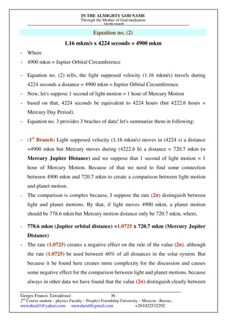 IN THE ALMIGHTY GOD NAME
Through the Mother of God mediation
I do this research
Gerges Francis Tawadrous/
2nd
Course student – physics Faculty – People's Friendship University – Moscow –Russia..
mrwaheid1@yahoo.com mrwaheid@gmail.com +201022532292
36
Equation no. (2)
1.16 mkm/s x 4224 seconds = 4900 mkm
- Where
- 4900 mkm = Jupiter Orbital Circumference
- Equation no. (2) tells, the light supposed velocity (1.16 mkm/s) travels during
4224 seconds a distance = 4900 mkm = Jupiter Orbital Circumference.
- Now, let's suppose 1 second of light motion = 1 hour of Mercury Motion
- based on that, 4224 seconds be equivalent to 4224 hours (but 4222.6 hours =
Mercury Day Period).
- Equation no. 3 provides 3 braches of data! let's summarize them in following:
- (1st
Branch) Light supposed velocity (1.16 mkm/s) moves in (4224 s) a distance
=4900 mkm but Mercury moves during (4222.6 h) a distance = 720.7 mkm (=
Mercury Jupiter Distance) and we suppose that 1 second of light motion = 1
hour of Mercury Motion. Because of that we need to find some connection
between 4900 mkm and 720.7 mkm to create a comparison between light motion
and planet motion.
- The comparison is complex because, I suppose the rate (2π) distinguish between
light and planet motions. By that, if light moves 4900 mkm, a planet motion
should be 778.6 mkm but Mercury motion distance only be 720.7 mkm, where,
- 778.6 mkm (Jupiter orbital distance) =1.0725 x 720.7 mkm (Mercury Jupiter
Distance)
- The rate (1.0725) creates a negative effect on the rule of the value (2π). although
the rate (1.0725) be used between 40% of all distances in the solar system. But
because it be found here creates more complexity for the discussion and causes
some negative effect for the comparison between light and planet motions. because
always in other data we have found that the value (2π) distinguish clearly between
 