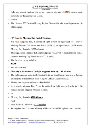 IN THE ALMIGHTY GOD NAME
Through the Mother of God mediation
I do this research
Gerges Francis Tawadrous/
2nd
Course student – physics Faculty – People's Friendship University – Moscow –Russia..
mrwaheid1@yahoo.com mrwaheid@gmail.com +201022532292
37
light and planet motions but in our equation the rate (1.0725) causes some
difficulty for this comparison vision.
- Notice
- The distance 720.7 mkm (Mercury Jupiter Distance) be discussed in point no. (5)
of this paper.
- (2nd
Branch) Mercury Day Period Creation.
- We have supposed that, 1 second of light motion be equivalent to 1 hour of
Mercury Motion. that means the period (4224 s ) be equivalent to (4224 h) and
Mercury Day Period = (4222.6 hours).
- This supposition suggests that, Light supposed velocity (1.16 mkm/) motion causes
to create Mercury Day Period be (= 4222.6 hours).
- The data is accurate and clear
- NOW
- The data tells that…
- Mercury is the source of the light supposed velocity (1.16 mkm/s)
- The light supposed velocity (1.16 mkm/s) started from Mercury and sent to Jupiter,
creating the distance (4900 mkm = Jupiter Orbital Circumference).
- This motion depends on Mercury Day Period.
- As a result, Mercury Day Period be defined by light supposed velocity (1.16
mkm/s) motion effect on Mercury Motion.
- i.e.
- Mercury Day Period = 4222.6 hours
- And
- 4900 mkm= 1.16 mkm/s x 4224 seconds
- We suppose that, 1 hour of Mercury Motion = 1 second of light motion… means
 