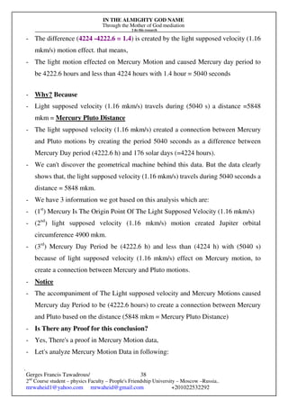 IN THE ALMIGHTY GOD NAME
Through the Mother of God mediation
I do this research
Gerges Francis Tawadrous/
2nd
Course student – physics Faculty – People's Friendship University – Moscow –Russia..
mrwaheid1@yahoo.com mrwaheid@gmail.com +201022532292
38
- The difference (4224 -4222.6 = 1.4) is created by the light supposed velocity (1.16
mkm/s) motion effect. that means,
- The light motion effected on Mercury Motion and caused Mercury day period to
be 4222.6 hours and less than 4224 hours with 1.4 hour = 5040 seconds
- Why? Because
- Light supposed velocity (1.16 mkm/s) travels during (5040 s) a distance =5848
mkm = Mercury Pluto Distance
- The light supposed velocity (1.16 mkm/s) created a connection between Mercury
and Pluto motions by creating the period 5040 seconds as a difference between
Mercury Day period (4222.6 h) and 176 solar days (=4224 hours).
- We can't discover the geometrical machine behind this data. But the data clearly
shows that, the light supposed velocity (1.16 mkm/s) travels during 5040 seconds a
distance = 5848 mkm.
- We have 3 information we got based on this analysis which are:
- (1st
) Mercury Is The Origin Point Of The Light Supposed Velocity (1.16 mkm/s)
- (2nd
) light supposed velocity (1.16 mkm/s) motion created Jupiter orbital
circumference 4900 mkm.
- (3rd
) Mercury Day Period be (4222.6 h) and less than (4224 h) with (5040 s)
because of light supposed velocity (1.16 mkm/s) effect on Mercury motion, to
create a connection between Mercury and Pluto motions.
- Notice
- The accompaniment of The Light supposed velocity and Mercury Motions caused
Mercury day Period to be (4222.6 hours) to create a connection between Mercury
and Pluto based on the distance (5848 mkm = Mercury Pluto Distance)
- Is There any Proof for this conclusion?
- Yes, There's a proof in Mercury Motion data,
- Let's analyze Mercury Motion Data in following:
 