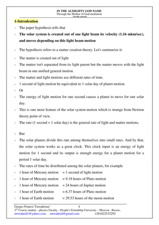 IN THE ALMIGHTY GOD NAME
Through the Mother of God mediation
I do this research
Gerges Francis Tawadrous/
2nd
Course student – physics Faculty – People's Friendship University – Moscow –Russia..
mrwaheid1@yahoo.com mrwaheid@gmail.com +201022532292
4
1-Introdcution
- The paper hypothesis tells that
- The solar system is created out of one light beam its velocity (1.16 mkm/sec),
and moves depending on this light beam motion
- The hypothesis refers to a matter creation theory. Let's summarize it:
- The matter is created out of light
- The matter isn't separated from its light parent but the matter moves with the light
beam in one unified general motion.
- The matter and light motions use different rates of time.
- 1 second of light motion be equivalent to 1 solar day of planet motion.
- Or
- The energy of light motion for one second causes a planet to move for one solar
day.
- This is one more feature of the solar system motion which is strange from Newton
theory point of view.
- The rate (1 second = 1 solar day) is the general rate of light and matter motions.
- But
- The solar planets divide this rate among themselves into small rates. And by that,
the solar system works as a great clock. This clock input is an energy of light
motion for 1 second and its output is enough energy for a planet motion for a
period 1 solar day.
- The rates of time be distributed among the solar planets, for example
- 1 hour of Mercury motion = 1 second of light motion
- 1 hour of Mercury motion = 9.18 hours of Pluto motion
- 1 hour of Mercury motion = 24 hours of Jupiter motion
- 1 hour of Earth motion = 6.37 hours of Pluto motion
- 1 hour of Earth motion = 29.53 hours of the moon motion
 