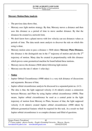 IN THE ALMIGHTY GOD NAME
Through the Mother of God mediation
I do this research
Gerges Francis Tawadrous/
2nd
Course student – physics Faculty – People's Friendship University – Moscow –Russia..
mrwaheid1@yahoo.com mrwaheid@gmail.com +201022532292
40
Mercury Motion Data Analysis
- The previous data shows that,
- Mercury uses light motion strategy. By that, Mercury moves a distance and then
uses this distance as a period of time to move another distance. By that the
distances be created in a network form.
- We don't know how a planet moves with low velocity can use distances values as
periods of time. The data needs more analysis to discover the rule on which this
using is done.
- Mercury motion aims to pass a distance = 5848 mkm= Mercury Pluto Distance,
this distance is the distinguish one in the 1st
trajectory of motion and also the 2nd
trajectory of motion. Many data be created in proportionality with this distance
which proves some geometrical machine be found behind these motions.
- Mercury moves the distance (5848 mkm) following light motion
- Mercury uses the rate (1 mkm= 1 solar day)
- Notice
- Jupiter Orbital Circumference (4900 mkm) is a very rich distance of discussions
and arguments. Because of that,
- Jupiter orbital circumference analysis be discussed in a separated point no. (4-3) .
- The idea is that, the light supposed velocity (1.16 mkm/s) creates a connection
between Mercury and Pluto by using Jupiter orbital circumference (4900). That
means, Jupiter orbital circumference be used as a central point in the light
trajectory of motion from Mercury to Pluto, because of that, the light supposed
velocity (1.16 mkm/s) created Jupiter orbital circumference (4900 mkm) by
different geometrical features which be required for this task. As a result we find
Jupiter orbital circumference is so complex distance and filled of questions.
 