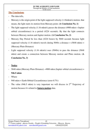 IN THE ALMIGHTY GOD NAME
Through the Mother of God mediation
I do this research
Gerges Francis Tawadrous/
2nd
Course student – physics Faculty – People's Friendship University – Moscow –Russia..
mrwaheid1@yahoo.com mrwaheid@gmail.com +201022532292
41
The Conclusions
- The data tells,
- Mercury is the origin point of the light supposed velocity (1.16mkm/s) motion. that
means, the light starts its motion from Mercury point. (A Conclusion No. 1)
- The light supposed velocity (1.16 mkm/s) passes the distance (4900 mkm = Jupiter
orbital circumference) in a period (4224 seconds). By that the light connects
between Mercury motion and Jupiter motion. (A Conclusion No. 2)
- Mercury Day Period be less than (4224 hours) by 5040 seconds because light
supposed velocity (1.16 mkm/s) travels during 5040s a distance = (5848 mkm) =
(Mercury Pluto Distance)
- Light supposed velocity (1.16 mkm/s) uses (5040s) to pass the distance (5848
mkm) and create a connection between Mercury motion and Pluto motion. (A
Conclusion No. 3)
- Notice
- 5848 mkm (Mercury Pluto Distance) –4900 mkm (Jupiter orbital circumference) =
946.5 mkm
- Where
- 940 mkm = Earth Orbital Circumference (error 0.7%)
- The value (946.5 mkm) is very important we will discuss in 2nd
Trajectory of
motion because it's related to Saturn motion data.
 