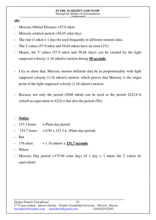 IN THE ALMIGHTY GOD NAME
Through the Mother of God mediation
I do this research
Gerges Francis Tawadrous/
2nd
Course student – physics Faculty – People's Friendship University – Moscow –Russia..
mrwaheid1@yahoo.com mrwaheid@gmail.com +201022532292
43
(II)
- Mercury Orbital Distance =57.9 mkm
- Mercury rotation period =58.65 solar days.
- The rate (1 mkm = 1 day) be used frequently in different motions data.
- The 2 values (57.9 mkm and 58.65 mkm) have an error (1%)
- Means, the 2 values (57.9 mkm and 58.66 days) can be created by the light
supposed velocity (1.16 mkm/s) motion during 50 seconds
- I try to show that, Mercury motion different data be in proportionality with light
supposed velocity (1.16 mkm/s) motion. which proves that Mercury is the origin
point of the light supposed velocity (1.16 mkm/s) motion.
- Because not only the period (5040 mkm) can be used or the period 4222.6 h
(which us equivalent to 4224 s) but also the period (50s)
- Notice
- 153.3 hours = Pluto day period
- 151.7 hours = 0.99 x 153.3 h (Pluto day period)
- But
- 176 mkm = 1.16 mkm/s x 151.7 seconds
- Where
- Mercury Day period =175.94 solar days (if 1 day = 1 mkm, the 2 values be
equivalent)
 