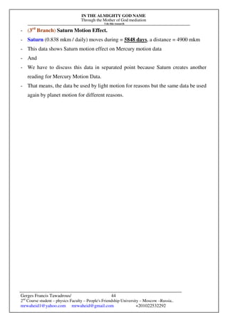 IN THE ALMIGHTY GOD NAME
Through the Mother of God mediation
I do this research
Gerges Francis Tawadrous/
2nd
Course student – physics Faculty – People's Friendship University – Moscow –Russia..
mrwaheid1@yahoo.com mrwaheid@gmail.com +201022532292
44
- (3rd
Branch) Saturn Motion Effect.
- Saturn (0.838 mkm / daily) moves during = 5848 days, a distance = 4900 mkm
- This data shows Saturn motion effect on Mercury motion data
- And
- We have to discuss this data in separated point because Saturn creates another
reading for Mercury Motion Data.
- That means, the data be used by light motion for reasons but the same data be used
again by planet motion for different reasons.
 