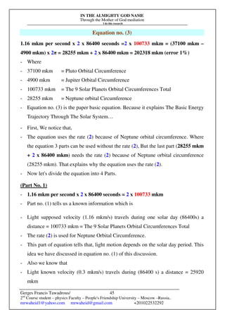 IN THE ALMIGHTY GOD NAME
Through the Mother of God mediation
I do this research
Gerges Francis Tawadrous/
2nd
Course student – physics Faculty – People's Friendship University – Moscow –Russia..
mrwaheid1@yahoo.com mrwaheid@gmail.com +201022532292
45
Equation no. (3)
1.16 mkm per second x 2 x 86400 seconds =2 x 100733 mkm = (37100 mkm –
4900 mkm) x 2π = 28255 mkm + 2 x 86400 mkm = 202318 mkm (error 1%)
- Where
- 37100 mkm = Pluto Orbital Circumference
- 4900 mkm = Jupiter Orbital Circumference
- 100733 mkm = The 9 Solar Planets Orbital Circumferences Total
- 28255 mkm = Neptune orbital Circumference
- Equation no. (3) is the paper basic equation. Because it explains The Basic Energy
Trajectory Through The Solar System…
- First, We notice that,
- The equation uses the rate (2) because of Neptune orbital circumference. Where
the equation 3 parts can be used without the rate (2), But the last part (28255 mkm
+ 2 x 86400 mkm) needs the rate (2) because of Neptune orbital circumference
(28255 mkm). That explains why the equation uses the rate (2).
- Now let's divide the equation into 4 Parts.
(Part No. 1)
- 1.16 mkm per second x 2 x 86400 seconds = 2 x 100733 mkm
- Part no. (1) tells us a known information which is
- Light supposed velocity (1.16 mkm/s) travels during one solar day (86400s) a
distance = 100733 mkm = The 9 Solar Planets Orbital Circumferences Total
- The rate (2) is used for Neptune Orbital Circumference.
- This part of equation tells that, light motion depends on the solar day period. This
idea we have discussed in equation no. (1) of this discussion.
- Also we know that
- Light known velocity (0.3 mkm/s) travels during (86400 s) a distance = 25920
mkm
 