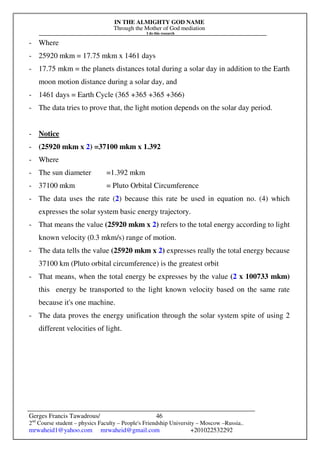 IN THE ALMIGHTY GOD NAME
Through the Mother of God mediation
I do this research
Gerges Francis Tawadrous/
2nd
Course student – physics Faculty – People's Friendship University – Moscow –Russia..
mrwaheid1@yahoo.com mrwaheid@gmail.com +201022532292
46
- Where
- 25920 mkm = 17.75 mkm x 1461 days
- 17.75 mkm = the planets distances total during a solar day in addition to the Earth
moon motion distance during a solar day, and
- 1461 days = Earth Cycle (365 +365 +365 +366)
- The data tries to prove that, the light motion depends on the solar day period.
- Notice
- (25920 mkm x 2) =37100 mkm x 1.392
- Where
- The sun diameter =1.392 mkm
- 37100 mkm = Pluto Orbital Circumference
- The data uses the rate (2) because this rate be used in equation no. (4) which
expresses the solar system basic energy trajectory.
- That means the value (25920 mkm x 2) refers to the total energy according to light
known velocity (0.3 mkm/s) range of motion.
- The data tells the value (25920 mkm x 2) expresses really the total energy because
37100 km (Pluto orbital circumference) is the greatest orbit
- That means, when the total energy be expresses by the value (2 x 100733 mkm)
this energy be transported to the light known velocity based on the same rate
because it's one machine.
- The data proves the energy unification through the solar system spite of using 2
different velocities of light.
 