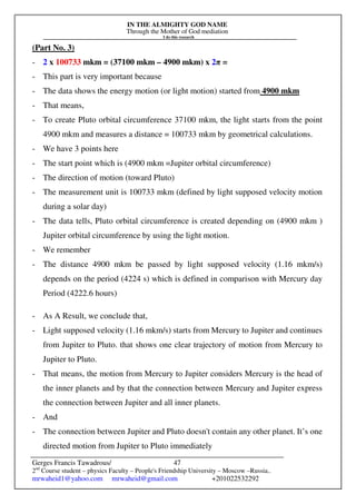 IN THE ALMIGHTY GOD NAME
Through the Mother of God mediation
I do this research
Gerges Francis Tawadrous/
2nd
Course student – physics Faculty – People's Friendship University – Moscow –Russia..
mrwaheid1@yahoo.com mrwaheid@gmail.com +201022532292
47
(Part No. 3)
- 2 x 100733 mkm = (37100 mkm – 4900 mkm) x 2π =
- This part is very important because
- The data shows the energy motion (or light motion) started from 4900 mkm
- That means,
- To create Pluto orbital circumference 37100 mkm, the light starts from the point
4900 mkm and measures a distance = 100733 mkm by geometrical calculations.
- We have 3 points here
- The start point which is (4900 mkm =Jupiter orbital circumference)
- The direction of motion (toward Pluto)
- The measurement unit is 100733 mkm (defined by light supposed velocity motion
during a solar day)
- The data tells, Pluto orbital circumference is created depending on (4900 mkm )
Jupiter orbital circumference by using the light motion.
- We remember
- The distance 4900 mkm be passed by light supposed velocity (1.16 mkm/s)
depends on the period (4224 s) which is defined in comparison with Mercury day
Period (4222.6 hours)
- As A Result, we conclude that,
- Light supposed velocity (1.16 mkm/s) starts from Mercury to Jupiter and continues
from Jupiter to Pluto. that shows one clear trajectory of motion from Mercury to
Jupiter to Pluto.
- That means, the motion from Mercury to Jupiter considers Mercury is the head of
the inner planets and by that the connection between Mercury and Jupiter express
the connection between Jupiter and all inner planets.
- And
- The connection between Jupiter and Pluto doesn't contain any other planet. It’s one
directed motion from Jupiter to Pluto immediately
 