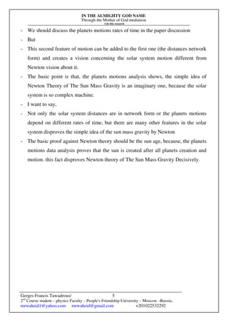 IN THE ALMIGHTY GOD NAME
Through the Mother of God mediation
I do this research
Gerges Francis Tawadrous/
2nd
Course student – physics Faculty – People's Friendship University – Moscow –Russia..
mrwaheid1@yahoo.com mrwaheid@gmail.com +201022532292
5
- We should discuss the planets motions rates of time in the paper discussion
- But
- This second feature of motion can be added to the first one (the distances network
form) and creates a vision concerning the solar system motion different from
Newton vision about it.
- The basic point is that, the planets motions analysis shows, the simple idea of
Newton Theory of The Sun Mass Gravity is an imaginary one, because the solar
system is so complex machine.
- I want to say,
- Not only the solar system distances are in network form or the planets motions
depend on different rates of time, but there are many other features in the solar
system disproves the simple idea of the sun mass gravity by Newton
- The basic proof against Newton theory should be the sun age, because, the planets
motions data analysis proves that the sun is created after all planets creation and
motion. this fact disproves Newton theory of The Sun Mass Gravity Decisively.
 