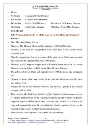 IN THE ALMIGHTY GOD NAME
Through the Mother of God mediation
I do this research
Gerges Francis Tawadrous/
2nd
Course student – physics Faculty – People's Friendship University – Moscow –Russia..
mrwaheid1@yahoo.com mrwaheid@gmail.com +201022532292
50
- Where
- 57.9 mkm = Mercury Orbital Distance
- 108.2 mkm = Venus Orbital Distance
- 149.6 mkm = Earth Orbital Distance 41.4 mkm = Earth Venus Distance
- 78.3 mkm = Earth Mars Distance 120 mkm = Venus Mars Distance
- Now let's ask
- Why Neptune had seized 14% of the total energy but Pluto seized nothing?
- Because
- Mars Migration Theory tells us…
- Pluto was The Mercury Moon and had migrated with Mars Migration.
- Neptune, in that time, was occupied the point (5906 mkm = Pluto current orbital
distance). And
- Pluto be migrated and thrown to the end of the solar group, flying along way and
had collided with Neptune at the point (5906 mkm).
- Pluto had pushed Neptune and put it out of Pluto (influence area!), for that reason
Pluto eccentricity distance = 1410 mkm= Pluto Neptune Distance
- The collision between Pluto and Neptune produced Pluto moons and the Kuiper
belt.
- Neptune be forced to be more near to the sun with orbital distance =4495.1 mkm
and without orbit.
- Neptune be out of the distances network (the railways) generally and needed
energy to built its orbit
- That explains why Bode Law Couldn't predict Neptune orbital distance, because
it's created (additionally) on the original geometrical design to repair the planets
migration negative effects on the solar system motion. means, it's a distance not
designed geometrically with the original design. So the equations depend on the
original design couldn't predict Neptune orbital distance.
- Please review Mars Migration Theory (See The References).
 