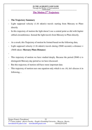 IN THE ALMIGHTY GOD NAME
Through the Mother of God mediation
I do this research
Gerges Francis Tawadrous/
2nd
Course student – physics Faculty – People's Friendship University – Moscow –Russia..
mrwaheid1@yahoo.com mrwaheid@gmail.com +201022532292
53
The Motion 2nd
Trajectory
- The Trajectory Summary
- Light supposed velocity (1.16 mkm/s) travels starting from Mercury to Pluto
directly
- In this trajectory of motion the light doesn’t use a central point as did with Jupiter
orbital circumference. Instead the light travels from Mercury to Pluto directly.
- As a result, this Trajectory of motion be formed based on the following data,
- Light supposed velocity (1.16 mkm/s) travels during (5040 seconds) a distance =
(5848 mkm= Mercury Pluto Distance)
-
- This trajectory of motion we have studied deeply. Because the period (5040 s) is
distinguish Mercury day period as we have discussed.
- But this trajectory of motion still have more important data
- This trajectory of motion uses one equation only which is no. (4), let's discuss it in
following…
 