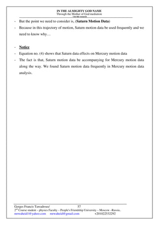 IN THE ALMIGHTY GOD NAME
Through the Mother of God mediation
I do this research
Gerges Francis Tawadrous/
2nd
Course student – physics Faculty – People's Friendship University – Moscow –Russia..
mrwaheid1@yahoo.com mrwaheid@gmail.com +201022532292
57
- But the point we need to consider is, (Saturn Motion Data)
- Because in this trajectory of motion, Saturn motion data be used frequently and we
need to know why…
- Notice
- Equation no. (4) shows that Saturn data effects on Mercury motion data
- The fact is that, Saturn motion data be accompanying for Mercury motion data
along the way. We found Saturn motion data frequently in Mercury motion data
analysis.
 