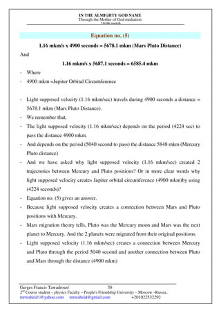 IN THE ALMIGHTY GOD NAME
Through the Mother of God mediation
I do this research
Gerges Francis Tawadrous/
2nd
Course student – physics Faculty – People's Friendship University – Moscow –Russia..
mrwaheid1@yahoo.com mrwaheid@gmail.com +201022532292
58
Equation no. (5)
1.16 mkm/s x 4900 seconds = 5678.1 mkm (Mars Pluto Distance)
And
1.16 mkm/s x 5687.1 seconds = 6585.4 mkm
- Where
- 4900 mkm =Jupiter Orbital Circumference
- Light supposed velocity (1.16 mkm/sec) travels during 4900 seconds a distance =
5678.1 mkm (Mars Pluto Distance).
- We remember that,
- The light supposed velocity (1.16 mkm/sec) depends on the period (4224 sec) to
pass the distance 4900 mkm.
- And depends on the period (5040 second to pass) the distance 5848 mkm (Mercury
Pluto distance)
- And we have asked why light supposed velocity (1.16 mkm/sec) created 2
trajectories between Mercury and Pluto positions? Or in more clear words why
light supposed velocity creates Jupiter orbital circumference (4900 mkm)by using
(4224 seconds)?
- Equation no. (5) gives an answer.
- Because light supposed velocity creates a connection between Mars and Pluto
positions with Mercury.
- Mars migration theory tells, Pluto was the Mercury moon and Mars was the next
planet to Mercury. And the 2 planets were migrated from their original positions.
- Light supposed velocity (1.16 mkm/sec) creates a connection between Mercury
and Pluto through the period 5040 second and another connection between Pluto
and Mars through the distance (4900 mkm)
 