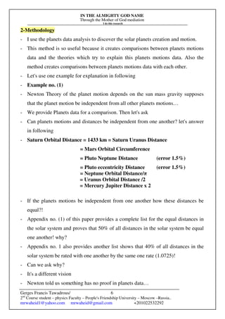 IN THE ALMIGHTY GOD NAME
Through the Mother of God mediation
I do this research
Gerges Francis Tawadrous/
2nd
Course student – physics Faculty – People's Friendship University – Moscow –Russia..
mrwaheid1@yahoo.com mrwaheid@gmail.com +201022532292
6
2-Methodology
- I use the planets data analysis to discover the solar planets creation and motion.
- This method is so useful because it creates comparisons between planets motions
data and the theories which try to explain this planets motions data. Also the
method creates comparisons between planets motions data with each other.
- Let's use one example for explanation in following
- Example no. (1)
- Newton Theory of the planet motion depends on the sun mass gravity supposes
that the planet motion be independent from all other planets motions…
- We provide Planets data for a comparison. Then let's ask
- Can planets motions and distances be independent from one another? let's answer
in following
- Saturn Orbital Distance = 1433 km = Saturn Uranus Distance
= Mars Orbital Circumference
= Pluto Neptune Distance (error 1.5%)
= Pluto eccentricity Distance (error 1.5%)
= Neptune Orbital Distance/π
= Uranus Orbital Distance /2
= Mercury Jupiter Distance x 2
- If the planets motions be independent from one another how these distances be
equal?!
- Appendix no. (1) of this paper provides a complete list for the equal distances in
the solar system and proves that 50% of all distances in the solar system be equal
one another! why?
- Appendix no. 1 also provides another list shows that 40% of all distances in the
solar system be rated with one another by the same one rate (1.0725)!
- Can we ask why?
- It's a different vision
- Newton told us something has no proof in planets data…
 