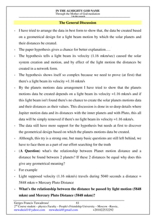 IN THE ALMIGHTY GOD NAME
Through the Mother of God mediation
I do this research
Gerges Francis Tawadrous/
2nd
Course student – physics Faculty – People's Friendship University – Moscow –Russia..
mrwaheid1@yahoo.com mrwaheid@gmail.com +201022532292
61
The General Discussion
- I have tried to arrange the data in best form to show that, the data be created based
on a geometrical design for a light beam motion by which the solar planets and
their distances be created.
- The paper hypothesis gives a chance for better explanation….
- The hypothesis tells a light beam its velocity (1.16 mkm/sec) caused the solar
system creation and motion, and by effect of the light motion the distances be
created in a network form.
- The hypothesis shows itself so complex because we need to prove (at first) that
there's a light beam its velocity =1.16 mkm/s
- By the planets motions data arrangement I have tried to show that the planets
motions data be created depends on a light beam its velocity =1.16 mkm/s and if
this light beam isn't found there's no chance to create the solar planets motions data
and their distances as their values. This discussion is done in so deep details where
Jupiter motion data and its distances with the inner planets and with Pluto, this all
data will be simply removed if there's no light beam its velocity =1.16 mkm/s.
- The data still have more support for the hypothesis but needs at first to discover
the geometrical design based on which the planets motions data be created.
- Although, this try is a strong one, but many basic questions are still left behind, we
have to face them as a part of our effort searching for the truth
- (A Question) what's the relationship between Planet motion distance and a
distance be found between 2 planets? If these 2 distances be equal why does this
give any geometrical meaning?
- For example
- Light supposed velocity (1.16 mkm/s) travels during 5040 seconds a distance =
5848 mkm = Mercury Pluto Distance
- What's the relationship between the distance be passed by light motion (5848
mkm) and Mercury Pluto Distance (5848 mkm)?
 