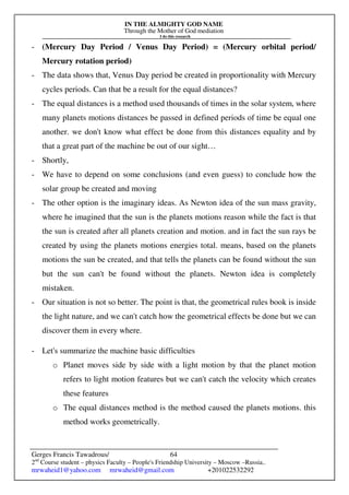 IN THE ALMIGHTY GOD NAME
Through the Mother of God mediation
I do this research
Gerges Francis Tawadrous/
2nd
Course student – physics Faculty – People's Friendship University – Moscow –Russia..
mrwaheid1@yahoo.com mrwaheid@gmail.com +201022532292
64
- (Mercury Day Period / Venus Day Period) = (Mercury orbital period/
Mercury rotation period)
- The data shows that, Venus Day period be created in proportionality with Mercury
cycles periods. Can that be a result for the equal distances?
- The equal distances is a method used thousands of times in the solar system, where
many planets motions distances be passed in defined periods of time be equal one
another. we don't know what effect be done from this distances equality and by
that a great part of the machine be out of our sight…
- Shortly,
- We have to depend on some conclusions (and even guess) to conclude how the
solar group be created and moving
- The other option is the imaginary ideas. As Newton idea of the sun mass gravity,
where he imagined that the sun is the planets motions reason while the fact is that
the sun is created after all planets creation and motion. and in fact the sun rays be
created by using the planets motions energies total. means, based on the planets
motions the sun be created, and that tells the planets can be found without the sun
but the sun can't be found without the planets. Newton idea is completely
mistaken.
- Our situation is not so better. The point is that, the geometrical rules book is inside
the light nature, and we can't catch how the geometrical effects be done but we can
discover them in every where.
- Let's summarize the machine basic difficulties
o Planet moves side by side with a light motion by that the planet motion
refers to light motion features but we can't catch the velocity which creates
these features
o The equal distances method is the method caused the planets motions. this
method works geometrically.
 