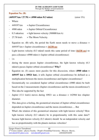 IN THE ALMIGHTY GOD NAME
Through the Mother of God mediation
I do this research
Gerges Francis Tawadrous/
2nd
Course student – physics Faculty – People's Friendship University – Moscow –Russia..
mrwaheid1@yahoo.com mrwaheid@gmail.com +201022532292
68
Equation No. (B)
(449197 km / 27.78) = (4900 mkm /0.3 mkm) (error 1%)
- Where
- 449197 km = Jupiter Circumference
- 4900 mkm = Jupiter Orbital Circumference
- 0.3 mkm/sec = light known velocity (300000 km /s)
- 27.78 km/s = The Moon Velocity.
- Equation no. (B) tells, the period the Earth moon needs to move a distance =
449197 km = Jupiter circumference = 16330 sec
- Light known velocity (0.3 mkm/) needs this same period of time (16330 sec) to
pass a distance =4900 mkm (= Jupiter orbital circumference)
- i.e.
- during the moon passes Jupiter circumference, the light known velocity (0.3
mkm/s) passes Jupiter orbital circumference! Why?
- Equation no. (f) causes more puzzles for this discussion, where (4900 mkm =
449197 km x 10921 km), it tells Jupiter orbital circumference be defined as a
multiplication between the moon circumference and Jupiter circumference!
- Geometrically we considered Jupiter orbital circumference (4900 mkm) be built
based on the 2 measurements (Jupiter circumference and the moon circumference!)
- This idea be supported by the fact
- Jupiter (13.1 km/s) moves during 10921 sec a distance = 142984 km =Jupiter
diameter.
- This data gives a feeling, the geometrical structure of Jupiter orbital circumference
depended on Jupiter circumference and the moon circumference…. But
- What's the relation of this geometrical structure with light known velocity? How
light known velocity (0.3 mkm/s) be in proportionality with this same data?!
because light known velocity (0.3 mkm/s) should be an independent velocity and
has no proportionality with the planets motions velocities!
 